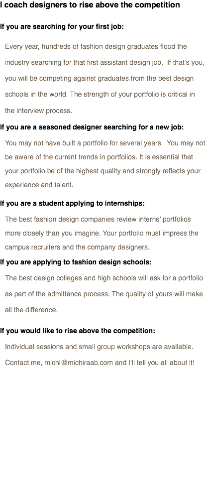 I coach designers to rise above the competition If you are searching for your first job: Every year, hundreds of fashion design graduates flood the industry searching for that first assistant design job. If that’s you, you will be competing against graduates from the best design schools in the world. The strength of your portfolio is critical in the interview process. If you are a seasoned designer searching for a new job:
You may not have built a portfolio for several years. You may not be aware of the current trends in portfolios. It is essential that your portfolio be of the highest quality and strongly reflects your experience and talent.
If you are a student applying to internships:
The best fashion design companies review interns’ portfolios more closely than you imagine. Your portfolio must impress the campus recruiters and the company designers.
If you are applying to fashion design schools:
The best design colleges and high schools will ask for a portfolio as part of the admittance process. The quality of yours will make all the difference.
If you would like to rise above the competition:
Individual sessions and small group workshops are available.
Contact me, michi@michiraab.com and I'll tell you all about it! 